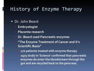 History of Enzyme Therapy Dr. John Beard Embryologist Placenta research Dr. Beard used Pancreatic enzymes “ The Enzyme Treatment of Cancer and it’s Scientific Basis” 170 patients treated with enzyme therapy 1975 study in ‘Science’ confirmed that pancreatic enzymes do enter the bloodstream through the gut and are recycled back to the pancreas. 