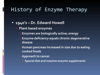 History of Enzyme Therapy 1940’s – Dr. Edward Howell Plant based enzymes Enzymes are biologically active; energy Enzyme deficiency equals chronic degenerative disease Human pancreas increased in size due to eating cooked foods Approach to cancer Special diet and massive enzyme supplements 