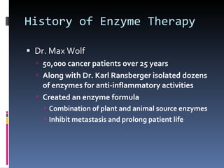 History of Enzyme Therapy Dr. Max Wolf 50,000 cancer patients over 25 years Along with Dr. Karl Ransberger isolated dozens of enzymes for anti-inflammatory activities Created an enzyme formula Combination of plant and animal source enzymes Inhibit metastasis and prolong patient life 