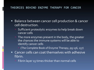 THEORIES BEHIND ENZYME THERAPY FOR CANCER Balance between cancer cell production & cancer cell destruction. Sufficient proteolytic enzymes to help break down cancer cells The more enzymes present in the body, the greater the chances the immune systems will be able to identify cancer cells (The Complete Book of Enzyme Therapy, pg 156, 157) Cancer cells can coat themselves with adhesive fibrin. Fibrin layer 15 times thicker than normal cells 