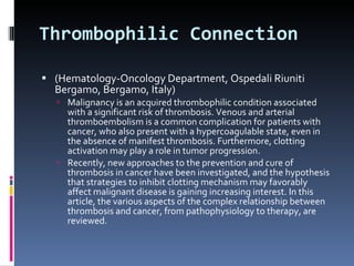 Thrombophilic Connection (Hematology-Oncology Department, Ospedali Riuniti Bergamo,  Bergamo, Italy) Malignancy is an acquired thrombophilic condition associated with a significant risk of thrombosis. Venous and arterial thromboembolism is a common complication for patients with cancer, who also present with a hypercoagulable state, even in the absence of manifest thrombosis. Furthermore, clotting activation may play a role in tumor progression. Recently, new approaches to the prevention and cure of thrombosis in cancer have been investigated, and the hypothesis that strategies to inhibit clotting mechanism may favorably affect malignant disease is gaining increasing interest. In this article, the various aspects of the complex relationship between thrombosis and cancer, from pathophysiology to therapy, are reviewed. 