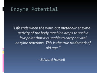 Enzyme Potential “ Life ends when the worn-out metabolic enzyme activity of the body machine drops to such a low point that it is unable to carry on vital enzyme reactions. This is the true trademark of old age.” -- Edward Howell 