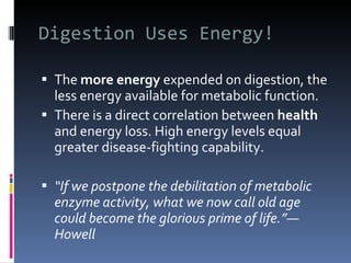 Digestion Uses Energy! The  more energy  expended on digestion, the less energy available for metabolic function. There is a direct correlation between  health  and energy loss. High energy levels equal greater disease-fighting capability. “ If we postpone the debilitation of metabolic enzyme activity, what we now call old age could become the glorious prime of life.”—Howell 