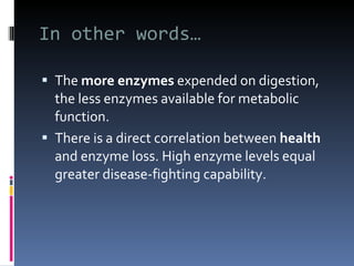In other words… The  more enzymes  expended on digestion, the less enzymes available for metabolic function. There is a direct correlation between  health  and enzyme loss. High enzyme levels equal greater disease-fighting capability. 