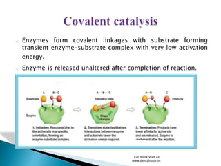 o Enzymes form covalent linkages with substrate forming
transient enzyme-substrate complex with very low activation
energy.
o Enzyme is released unaltered after completion of reaction.
For more Visit us:
www.dentaltutor.in
 