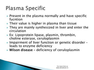  Present in the plasma normally and have specific
fucntion
 Their value is higher in plasma than tissue
 They are mainly synthesized in liver and enter the
circulation
 Ex: Lipoprotein lipase, plasmin, thrombin,
choline esterase, ceruloplasmin
 Impairment of liver function or genetic disorder –
leads to enzyme deficiency
 Wilson disease – deficiency of ceruloplasmin
For more Visit us:
www.dentaltutor.in
 