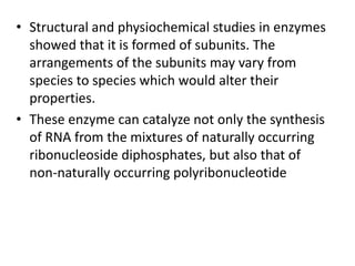 • Structural and physiochemical studies in enzymes
showed that it is formed of subunits. The
arrangements of the subunits may vary from
species to species which would alter their
properties.
• These enzyme can catalyze not only the synthesis
of RNA from the mixtures of naturally occurring
ribonucleoside diphosphates, but also that of
non-naturally occurring polyribonucleotide
 