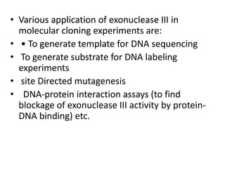 • Various application of exonuclease III in
molecular cloning experiments are:
• • To generate template for DNA sequencing
• To generate substrate for DNA labeling
experiments
• site Directed mutagenesis
• DNA-protein interaction assays (to find
blockage of exonuclease III activity by protein-
DNA binding) etc.
 