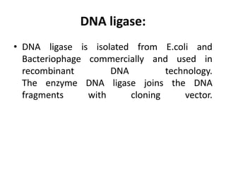 DNA ligase:
• DNA ligase is isolated from E.coli and
Bacteriophage commercially and used in
recombinant DNA technology.
The enzyme DNA ligase joins the DNA
fragments with cloning vector.
 