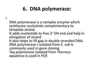 6. DNA polymerase:
•
DNA polymerase is a complex enzyme which
synthesize nucleotide complementary to
template strand.
It adds nucleotide to free 3′ OH end and help in
elongation of strand
It also helps to fill gap in double stranded DNA.
DNA polymerase-I isolated from E. coli is
commonly used in gene cloning
Taq polymerase isolated from Thermus
aquaticus is used in PCR
 