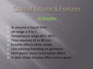 SL Enzyme:
 SL enzyme is liquid form.
 pH range is 6 to 7.
 Temperature range 40°c -60°c.
 Time required 45 to 80 mts.
 Enzyme affects come slowly.
 Less staining/bleeding on garments.
 With pumic stone come better affect.
 In dark shade enzyme affect comes good.
 
