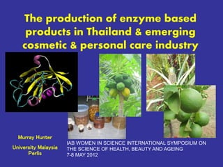 Murray Hunter
University Malaysia
Perlis
The production of enzyme based
products in Thailand & emerging
cosmetic & personal care industry
IAB WOMEN IN SCIENCE INTERNATIONAL SYMPOSIUM ON
THE SCIENCE OF HEALTH, BEAUTY AND AGEING
7-8 MAY 2012
 