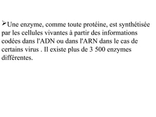 Une enzyme, comme toute protéine, est synthétisée
par les cellules vivantes à partir des informations
codées dans l'ADN ou dans l'ARN dans le cas de
certains virus . Il existe plus de 3 500 enzymes
différentes.
 