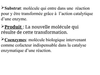 Substrat: molécule qui entre dans une réaction
pour y être transformée grâce à l’action catalytique
d’une enzyme.
Produit : La nouvelle molécule qui
résulte de cette transformation.
Coenzymes: molécule biologique intervenant
comme cofacteur indispensable dans la catalyse
enzymatique d’une réaction.
 