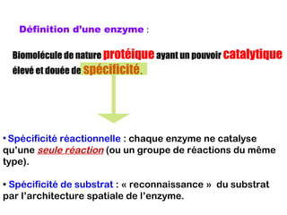 Définition d’une enzyme :
Biomolécule de nature protéiqueayant un pouvoir catalytique
élevé et douée de spécificité.
• Spécificité réactionnelle : chaque enzyme ne catalyse
qu’une seule réaction (ou un groupe de réactions du même
type).
• Spécificité de substrat : « reconnaissance » du substrat
par l’architecture spatiale de l’enzyme.
 