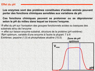 Les enzymes sont des protéines constituées d’acides aminés pouvant
porter des fonctions chimiques sensibles aux variations de pH.
Ces fonctions chimiques peuvent se protonner ou se déprotonner
selon le pH du milieu dans lequel se trouve l’enzyme.
Effet du pH
pH
Vmax
Zone de pH
optimum
 effet du pH sur l’ionisation des groupes fonctionnels acides ou basiques des
substrats et/ou de l’enzyme
 effet sur liaison enzyme-substrat, structure de la protéine (pH extrême)
pH optimum, variable d'une enzyme à l'autre la plupart: 7 à 8
Extrêmes: pepsine (1,5) et phosphatase alcaline (10,5)
 
