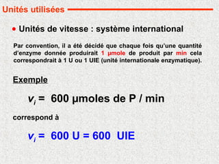 Unités de vitesse : système international
vi = 600 µmoles de P / min
Par convention, il a été décidé que chaque fois qu’une quantité
d’enzyme donnée produirait 1 µmole de produit par min cela
correspondrait à 1 U ou 1 UIE (unité internationale enzymatique).
Exemple
vi = 600 U = 600 UIE
correspond à
Unités utilisées
 