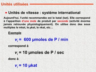 Unités de vitesse : système international
vi = 600 µmoles de P / min
Aujourd'hui, l'unité recommandée est le katal (kat). Elle correspond
à l’apparition d’une mole de produit par seconde (activité énorme
jamais retrouvée physiologiquement). On utilise donc des sous
multiples le mkat, le µkat, le nkat, etc…
Exemple
vi = 10 µmoles de P / sec
correspond à
donc à
vi = 10 µkat
Unités utilisées
 
