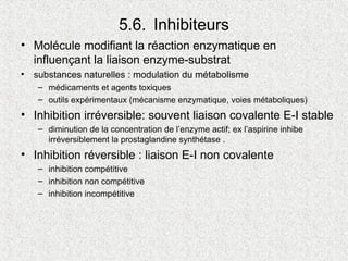 5.6. Inhibiteurs
• Molécule modifiant la réaction enzymatique en
influençant la liaison enzyme-substrat
• substances naturelles : modulation du métabolisme
– médicaments et agents toxiques
– outils expérimentaux (mécanisme enzymatique, voies métaboliques)
• Inhibition irréversible: souvent liaison covalente E-I stable
– diminution de la concentration de l’enzyme actif; ex l’aspirine inhibe
irréversiblement la prostaglandine synthétase .
• Inhibition réversible : liaison E-I non covalente
– inhibition compétitive
– inhibition non compétitive
– inhibition incompétitive
 