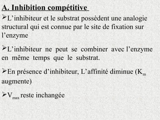 A. Inhibition compétitive
L’inhibiteur et le substrat possèdent une analogie
structural qui est connue par le site de fixation sur
l’enzyme
L’inhibiteur ne peut se combiner avec l’enzyme
en même temps que le substrat.
En présence d’inhibiteur, L’affinité diminue (Km
augmente)
Vmax reste inchangée
 