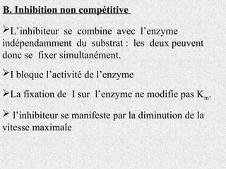 B. Inhibition non compétitive
L’inhibiteur se combine avec l’enzyme
indépendamment du substrat : les deux peuvent
donc se fixer simultanément.
I bloque l’activité de l’enzyme
La fixation de I sur l’enzyme ne modifie pas Km.
 l’inhibiteur se manifeste par la diminution de la
vitesse maximale
 