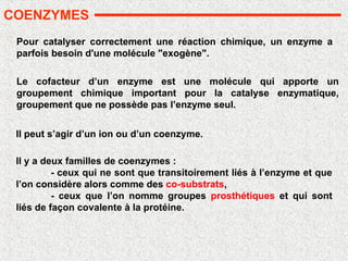 Pour catalyser correctement une réaction chimique, un enzyme a
parfois besoin d'une molécule "exogène".
Il peut s’agir d’un ion ou d’un coenzyme.
Il y a deux familles de coenzymes :
- ceux qui ne sont que transitoirement liés à l’enzyme et que
l’on considère alors comme des co-substrats,
- ceux que l’on nomme groupes prosthétiques et qui sont
liés de façon covalente à la protéine.
COENZYMES
Le cofacteur d’un enzyme est une molécule qui apporte un
groupement chimique important pour la catalyse enzymatique,
groupement que ne possède pas l’enzyme seul.
 
