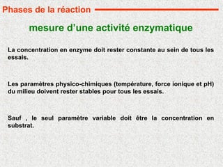 mesure d’une activité enzymatique
La concentration en enzyme doit rester constante au sein de tous les
essais.
Les paramètres physico-chimiques (température, force ionique et pH)
du milieu doivent rester stables pour tous les essais.
Sauf , le seul paramètre variable doit être la concentration en
substrat.
Phases de la réaction
 