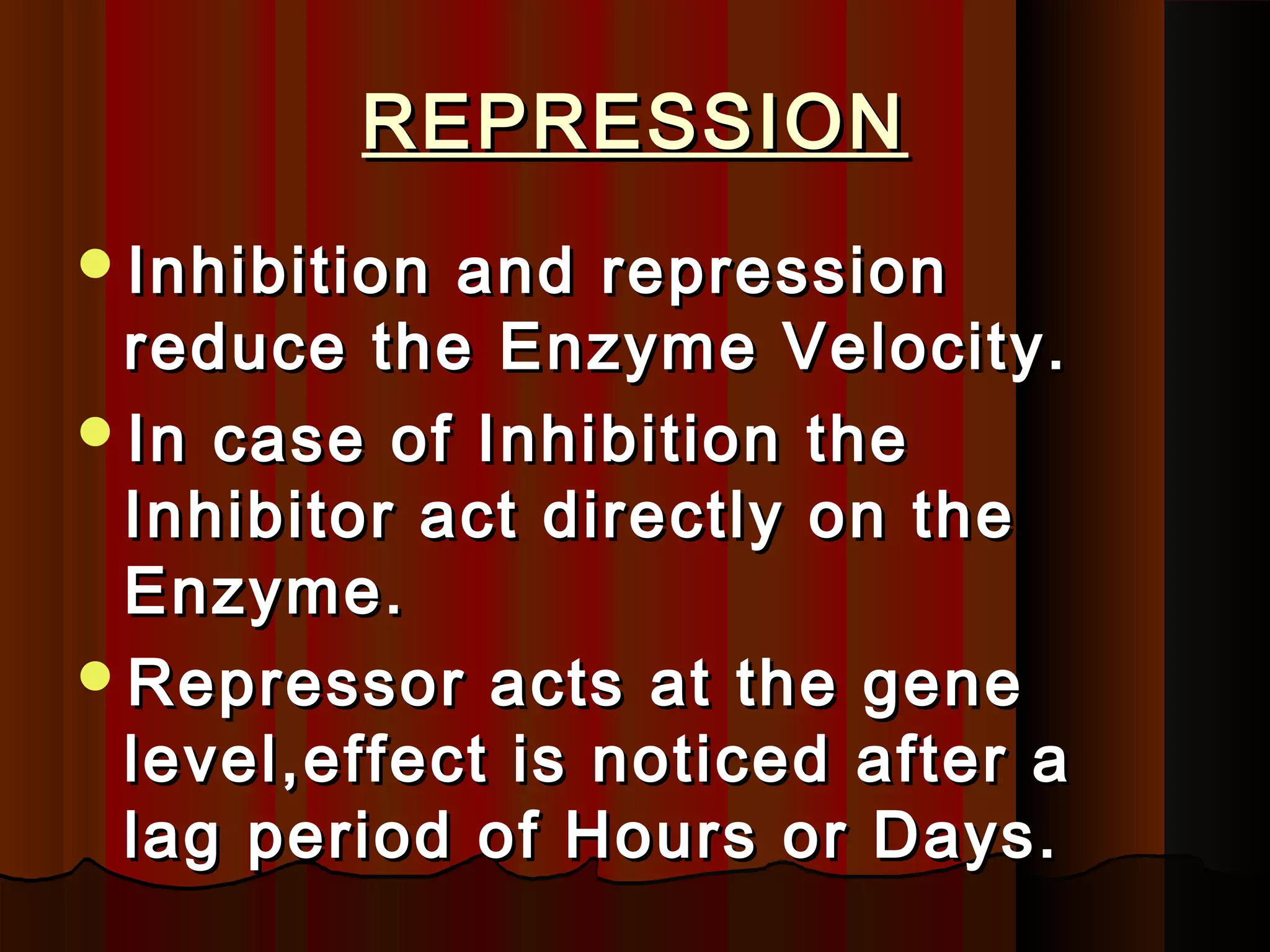 REPRESSION
Inhibition and repression
 reduce the Enzyme Velocity.
In case of Inhibition the
 Inhibitor act directly on the
 Enzyme.
Repressor acts at the gene
 level,effect is noticed after a
 lag period of Hours or Days.
 