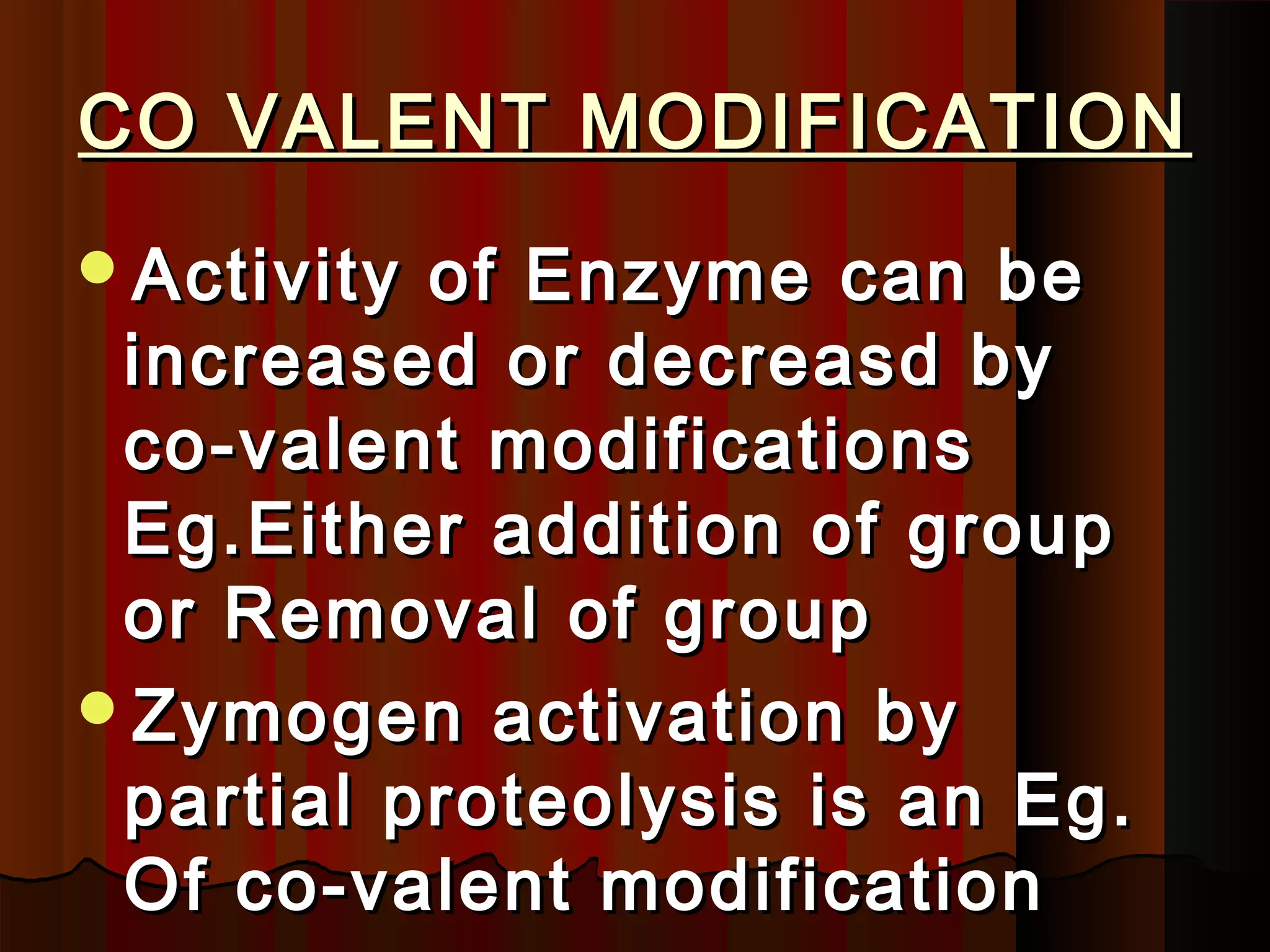CO VALENT MODIFICATION
Activity of Enzyme can be
 increased or decreasd by
 co-valent modifications
 Eg.Either addition of group
 or Removal of group
Zymogen activation by
 partial proteolysis is an Eg.
 Of co-valent modification
 