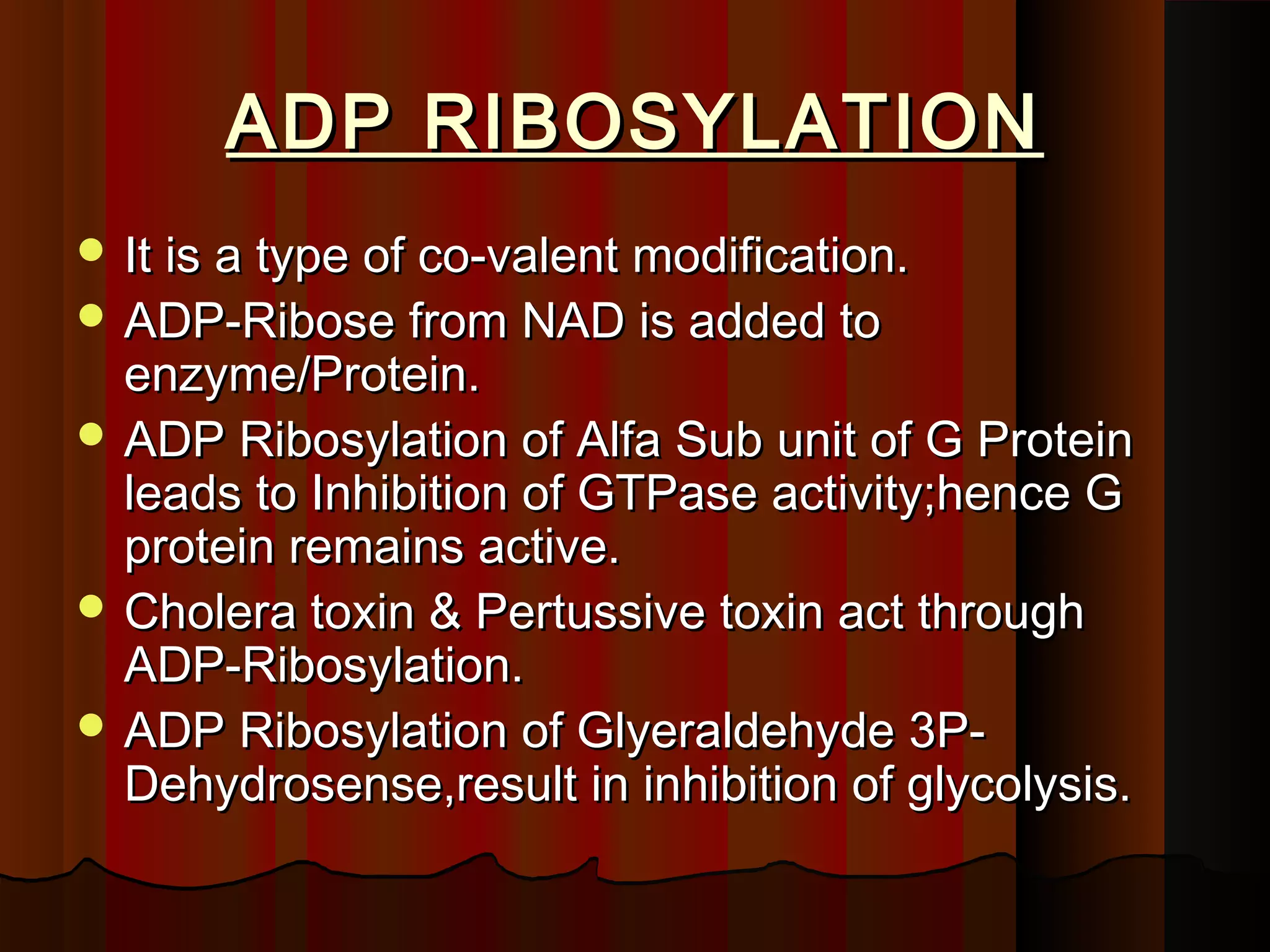 ADP RIBOSYLATION
 It is a type of co-valent modification.
 ADP-Ribose from NAD is added to
  enzyme/Protein.
 ADP Ribosylation of Alfa Sub unit of G Protein
  leads to Inhibition of GTPase activity;hence G
  protein remains active.
 Cholera toxin & Pertussive toxin act through
  ADP-Ribosylation.
 ADP Ribosylation of Glyeraldehyde 3P-
  Dehydrosense,result in inhibition of glycolysis.
 