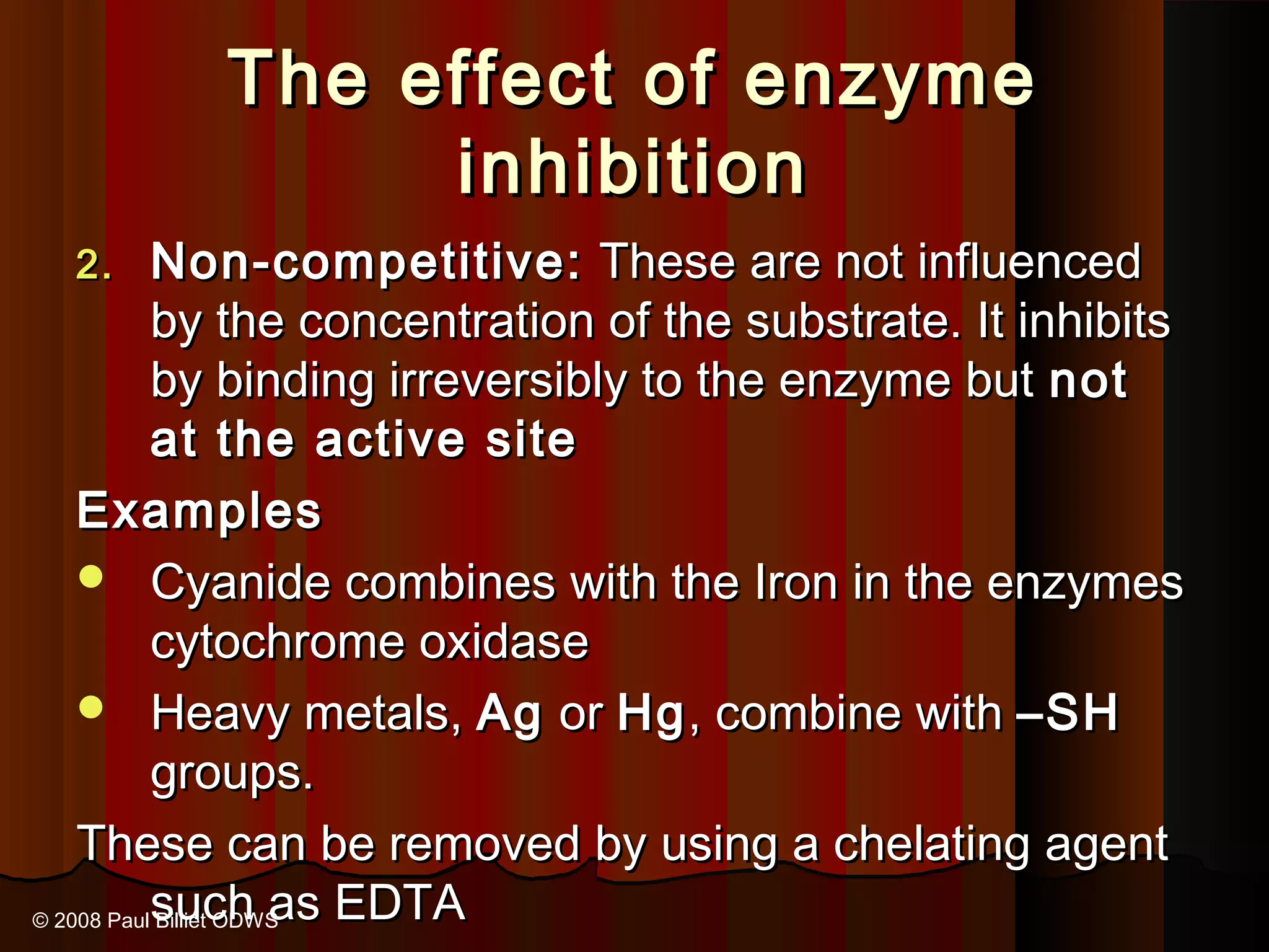The effect of enzyme
               inhibition
  2.       Non-competitive: These are not influenced
           by the concentration of the substrate. It inhibits
           by binding irreversibly to the enzyme but not
           at the active site
    Examples
     Cyanide combines with the Iron in the enzymes
           cytochrome oxidase
     Heavy metals, Ag or Hg , combine with –SH
           groups.
    These can be removed by using a chelating agent
© 2008 Paulsuch as EDTA
           Billiet ODWS
 