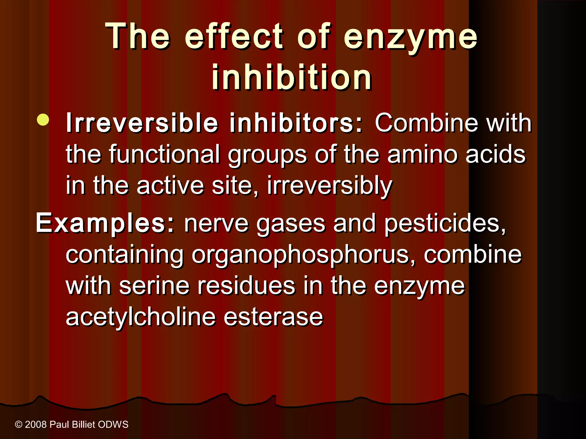 The effect of enzyme
                       inhibition
     Irreversible inhibitors: Combine with
      the functional groups of the amino acids
      in the active site, irreversibly
    Examples: nerve gases and pesticides,
      containing organophosphorus, combine
      with serine residues in the enzyme
      acetylcholine esterase


© 2008 Paul Billiet ODWS
 