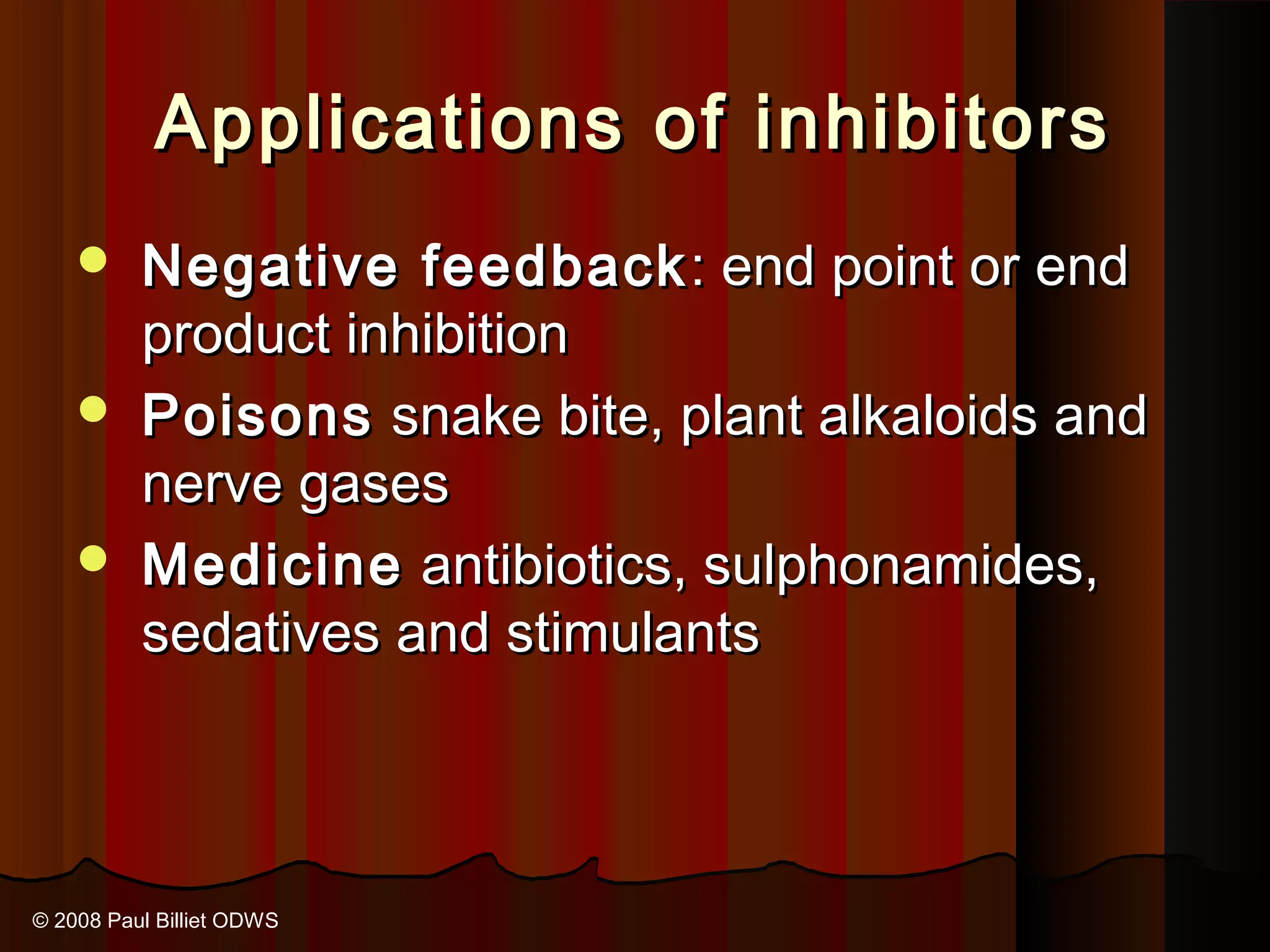 Applications of inhibitors
     Negative feedback : end point or end
      product inhibition
     Poisons snake bite, plant alkaloids and
      nerve gases
     Medicine antibiotics, sulphonamides,
      sedatives and stimulants



© 2008 Paul Billiet ODWS
 