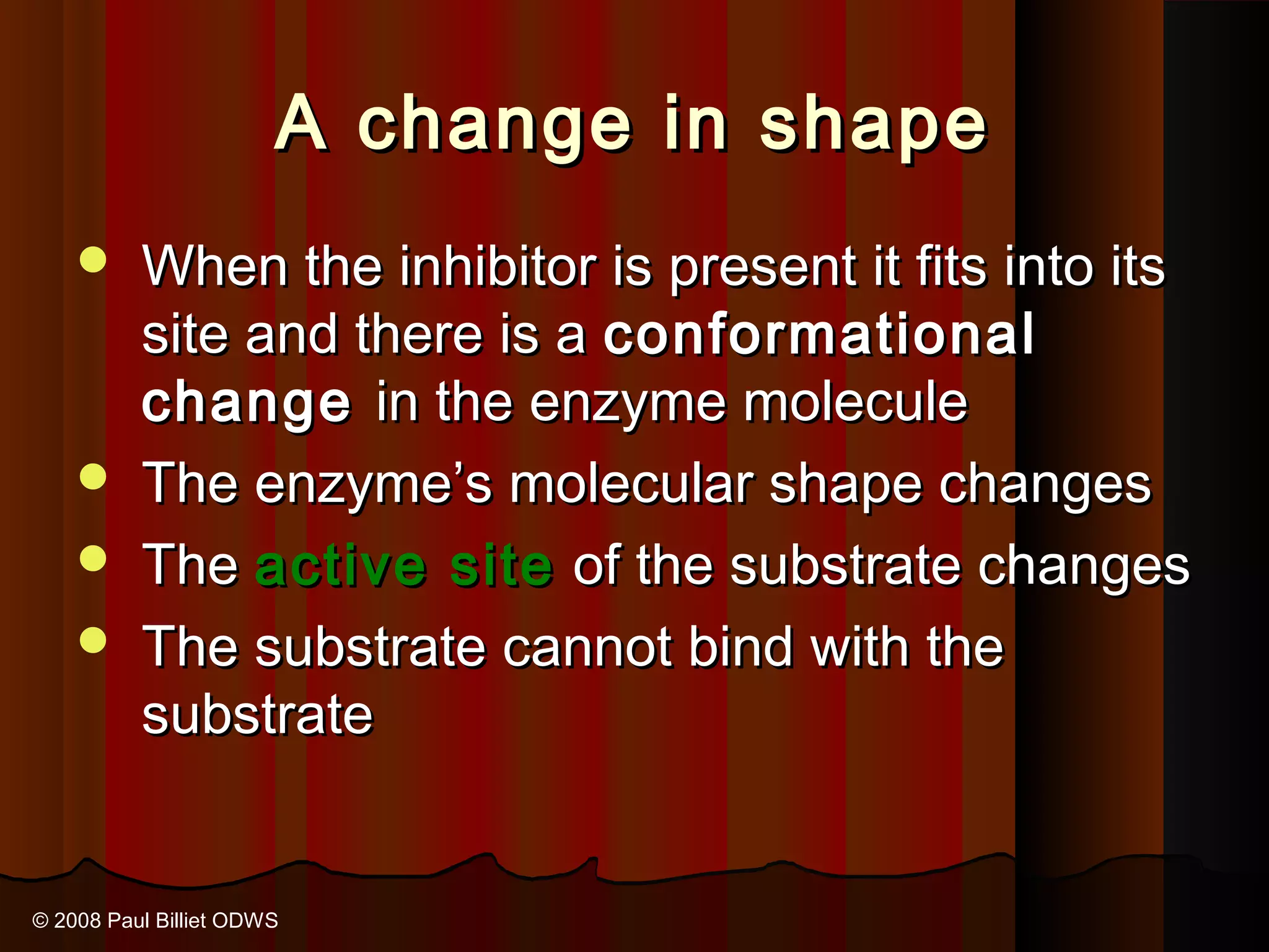 A change in shape
     When the inhibitor is present it fits into its
      site and there is a conformational
      change in the enzyme molecule
     The enzyme’s molecular shape changes
     The active site of the substrate changes
     The substrate cannot bind with the
      substrate


© 2008 Paul Billiet ODWS
 