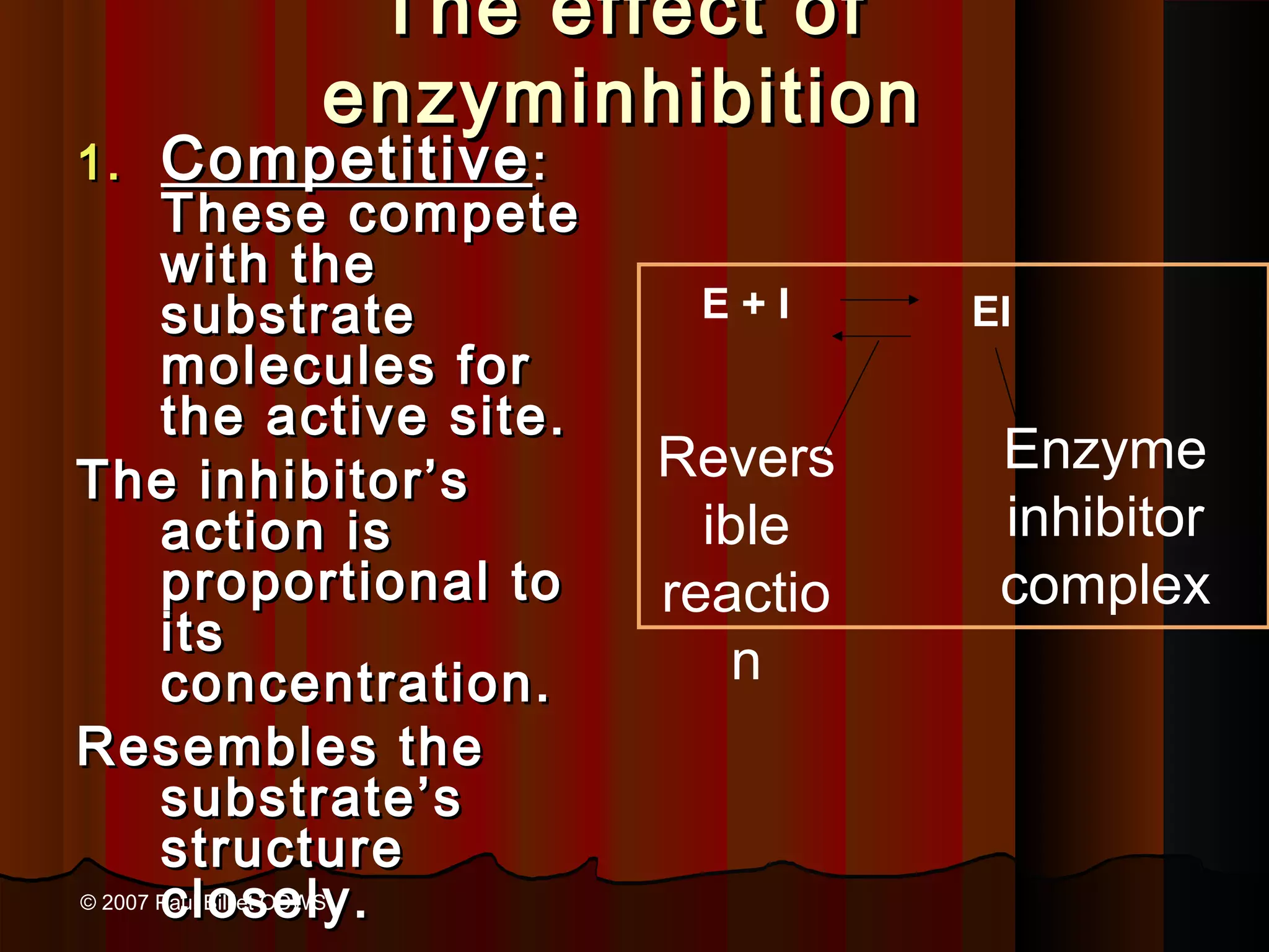 The effect of
                       enzyminhibition
1.     Competitive :
  These compete
  with the
  substrate                     E+I      EI
  molecules for
  the active site.
                               Revers     Enzyme
The inhibitor’s
  action is                      ible     inhibitor
  proportional to              reactio    complex
  its
  concentration.                   n
Resembles the
  substrate’s
  structure
  closely.
© 2007 Paul Billiet ODWS
 