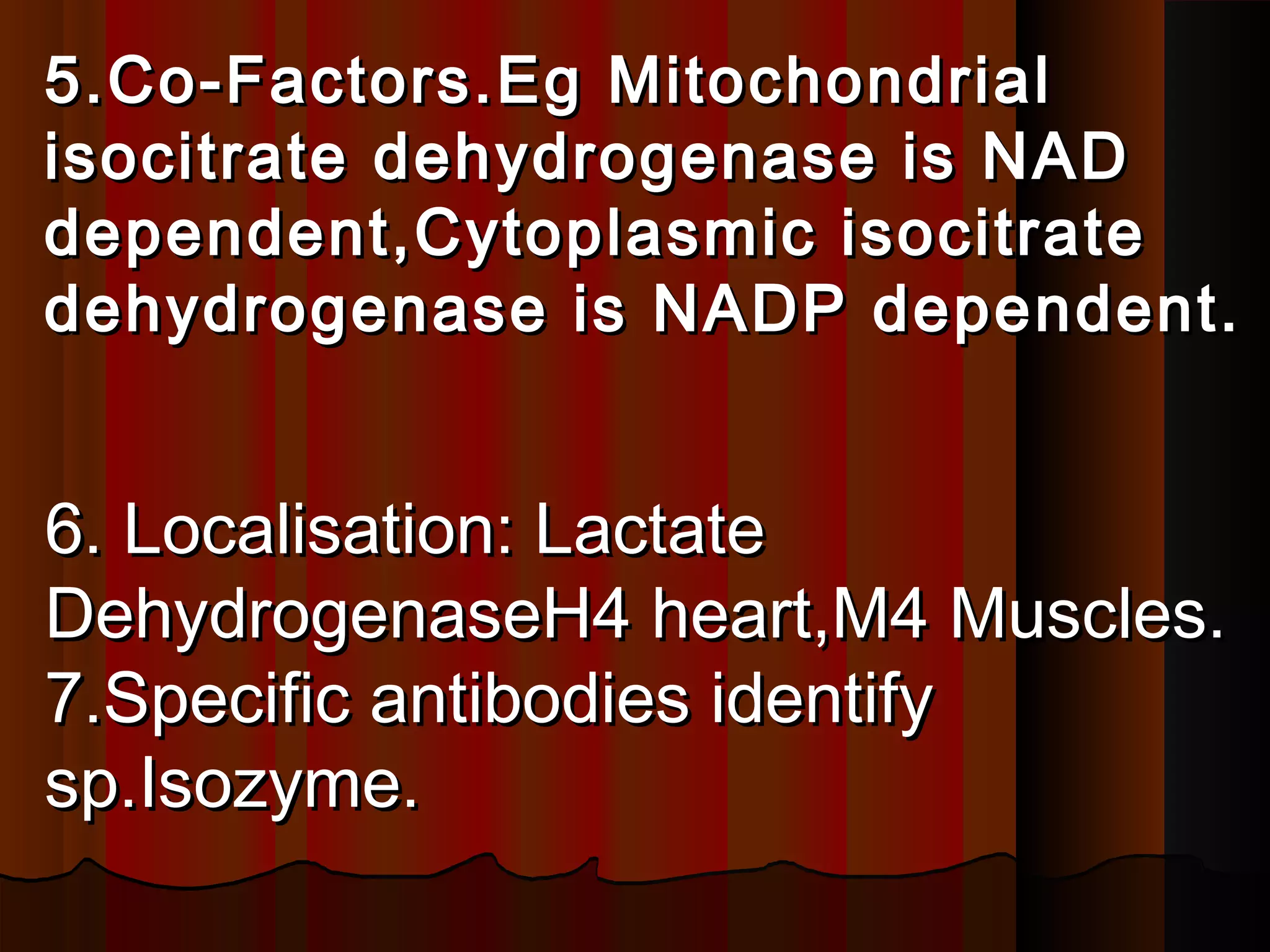 5.Co-Factors.Eg Mitochondrial
isocitrate dehydrogenase is NAD
dependent,Cytoplasmic isocitrate
dehydrogenase is NADP dependent.


6. Localisation: Lactate
DehydrogenaseH4 heart,M4 Muscles.
7.Specific antibodies identify
sp.Isozyme.
 