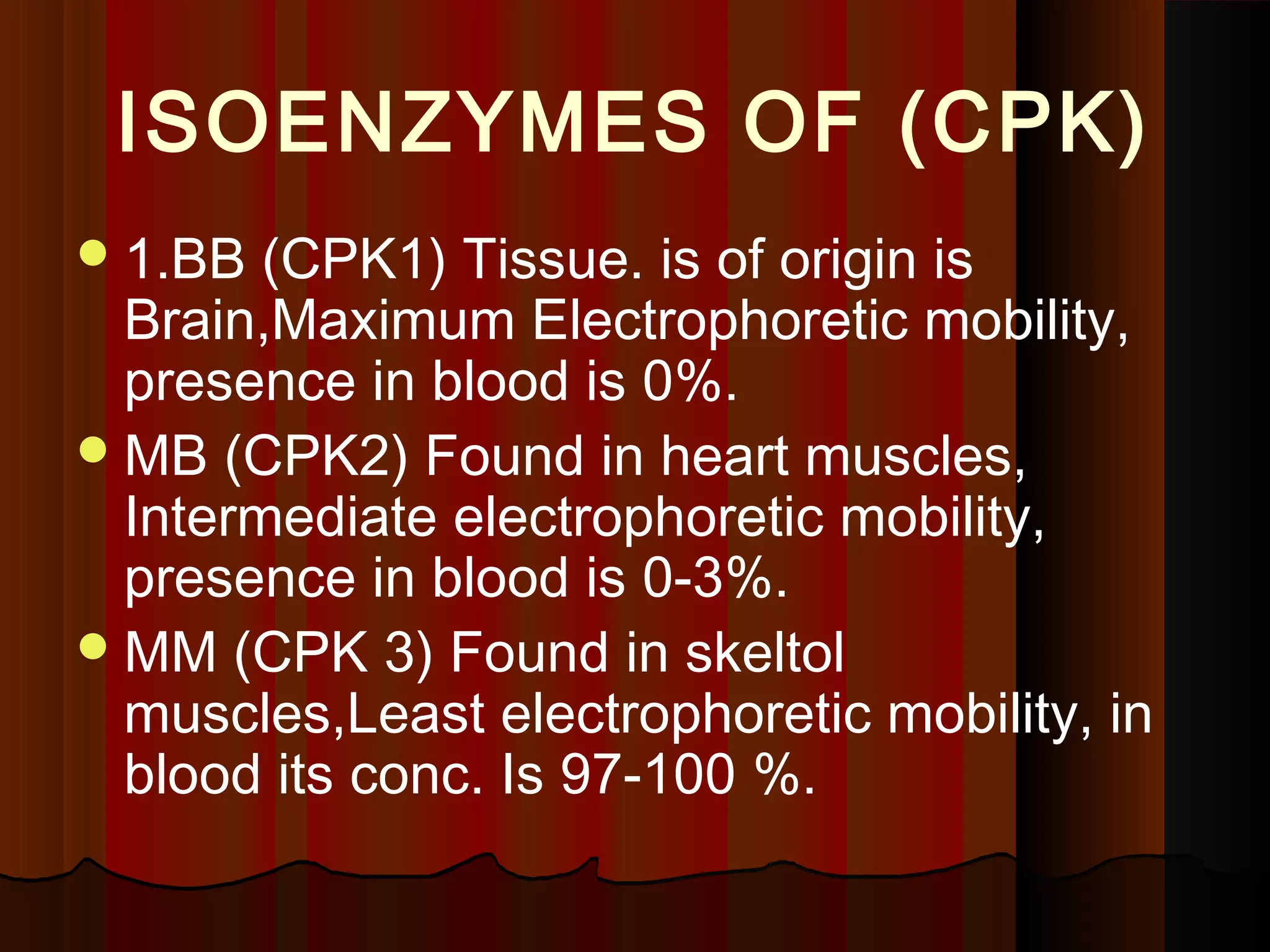 ISOENZYMES OF (CPK)
 1.BB  (CPK1) Tissue. is of origin is
  Brain,Maximum Electrophoretic mobility,
  presence in blood is 0%.
 MB (CPK2) Found in heart muscles,
  Intermediate electrophoretic mobility,
  presence in blood is 0-3%.
 MM (CPK 3) Found in skeltol
  muscles,Least electrophoretic mobility, in
  blood its conc. Is 97-100 %.
 