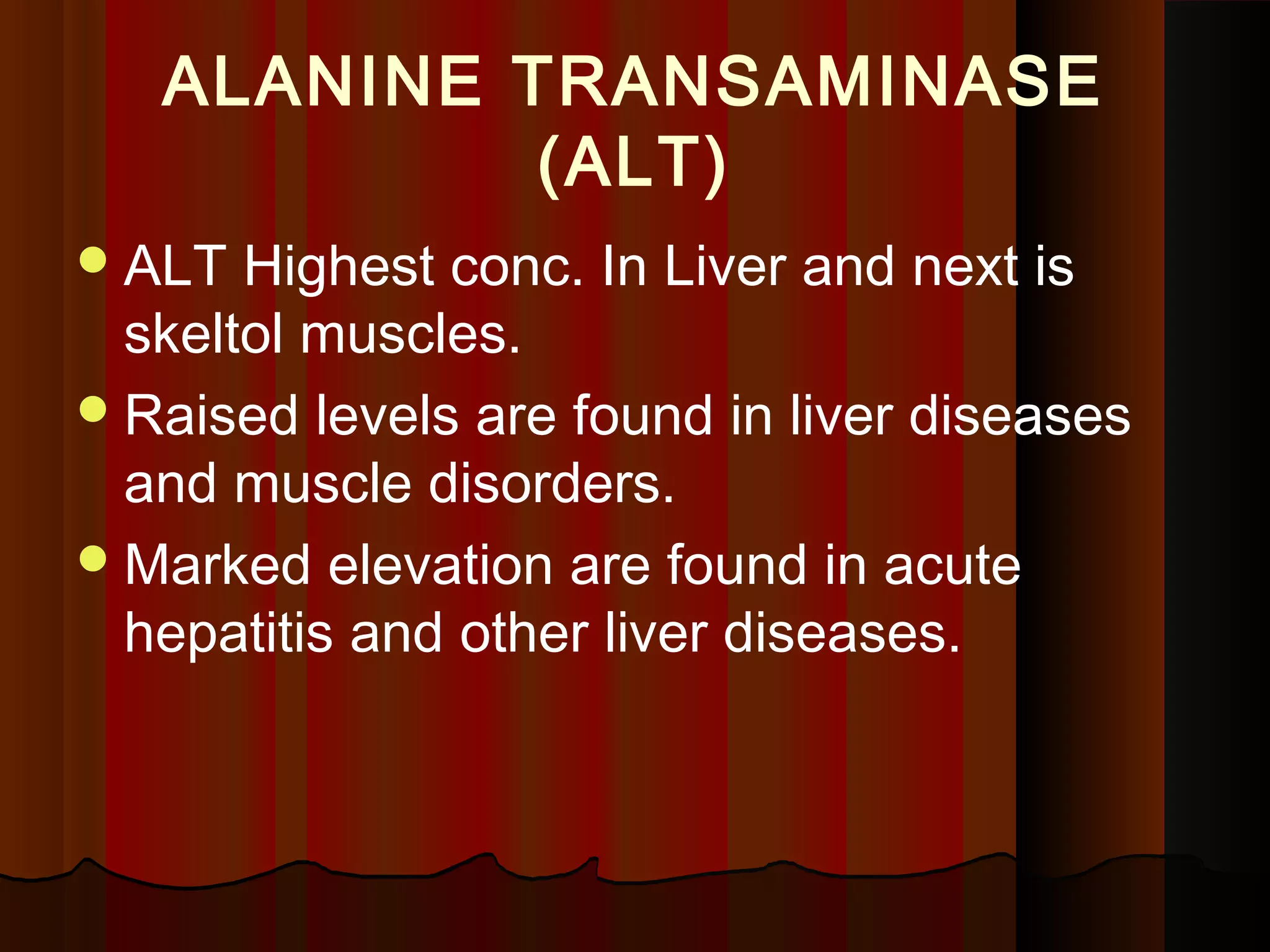 ALANINE TRANSAMINASE
            (ALT)
 ALT  Highest conc. In Liver and next is
  skeltol muscles.
 Raised levels are found in liver diseases
  and muscle disorders.
 Marked elevation are found in acute
  hepatitis and other liver diseases.
 