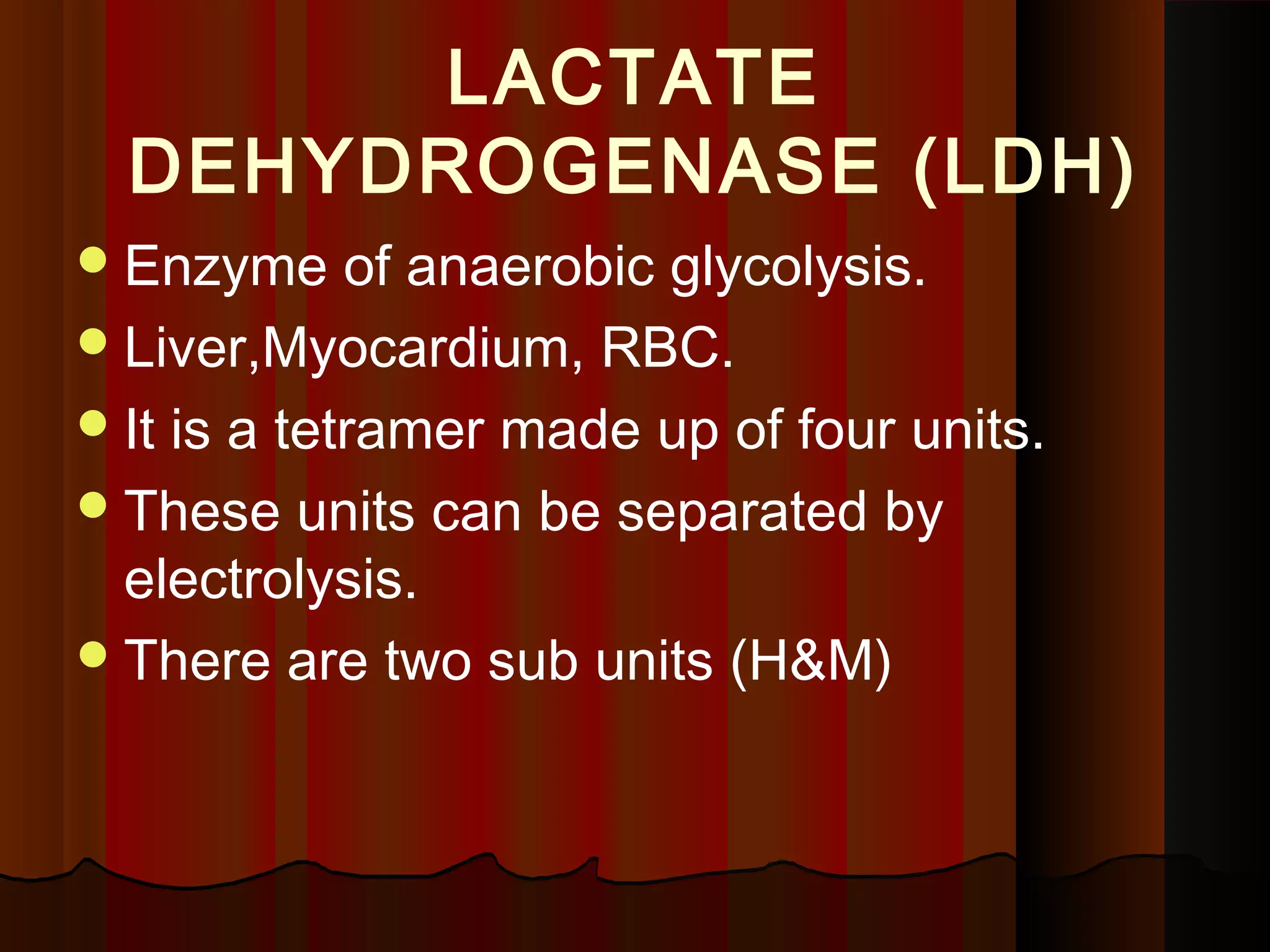LACTATE
  DEHYDROGENASE (LDH)
 Enzyme     of anaerobic glycolysis.
 Liver,Myocardium, RBC.
 It is a tetramer made up of four units.
 These units can be separated by
  electrolysis.
 There are two sub units (H&M)
 