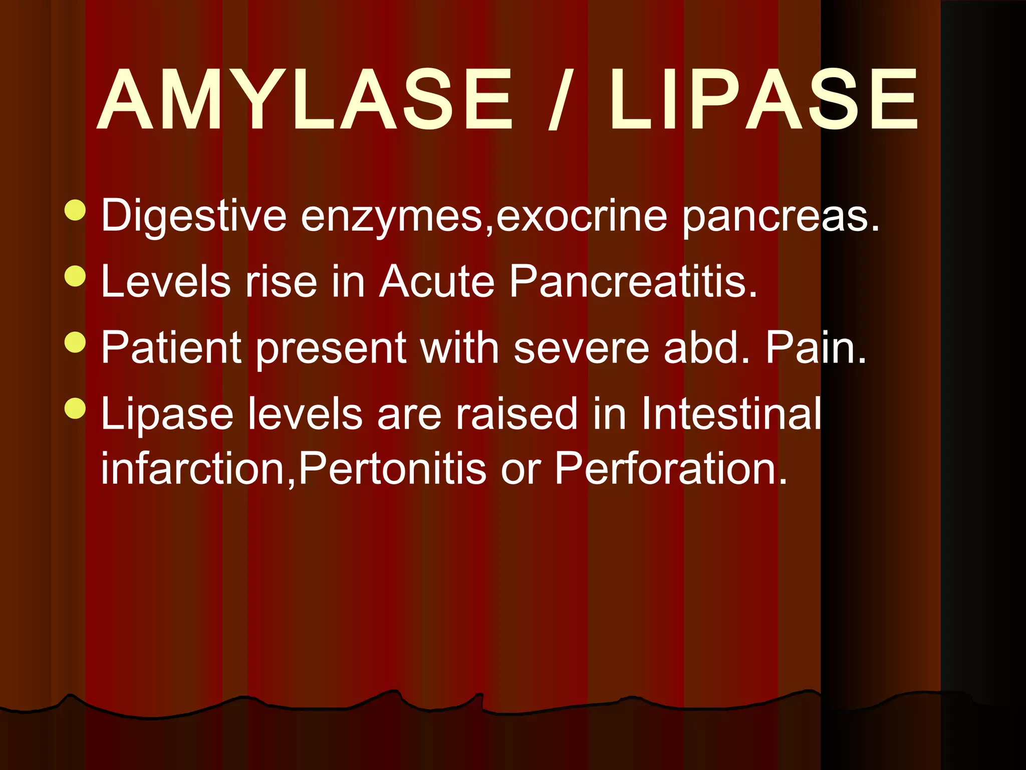 AMYLASE / LIPASE
 Digestive  enzymes,exocrine pancreas.
 Levels rise in Acute Pancreatitis.
 Patient present with severe abd. Pain.
 Lipase levels are raised in Intestinal
  infarction,Pertonitis or Perforation.
 
