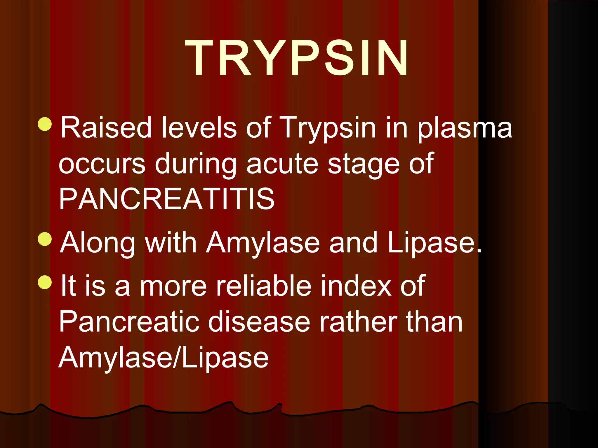 TRYPSIN
Raised   levels of Trypsin in plasma
 occurs during acute stage of
 PANCREATITIS
Along with Amylase and Lipase.
It is a more reliable index of
 Pancreatic disease rather than
 Amylase/Lipase
 