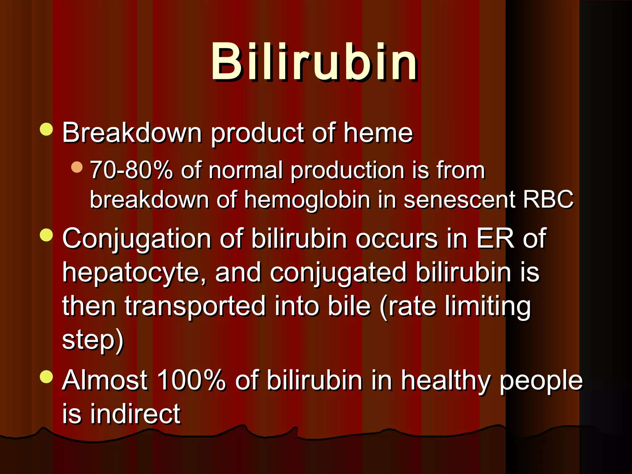 Bilirubin
 Breakdown product of heme
  70-80% of normal production is from
    breakdown of hemoglobin in senescent RBC
 Conjugation of bilirubin occurs in ER of
  hepatocyte, and conjugated bilirubin is
  then transported into bile (rate limiting
  step)
 Almost 100% of bilirubin in healthy people
  is indirect
 