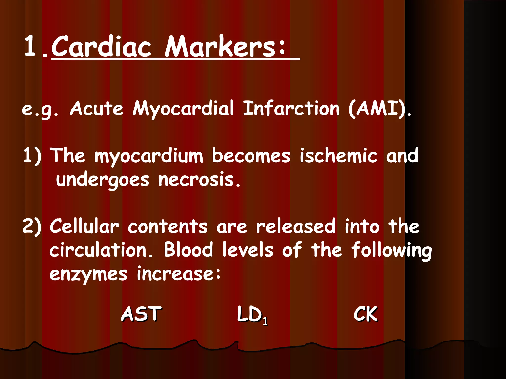 1.Cardiac Markers:

e.g. Acute Myocardial Infarction (AMI).

1) The myocardium becomes ischemic and
   undergoes necrosis.

2) Cellular contents are released into the
   circulation. Blood levels of the following
   enzymes increase:

          AST          LD1          CK
 