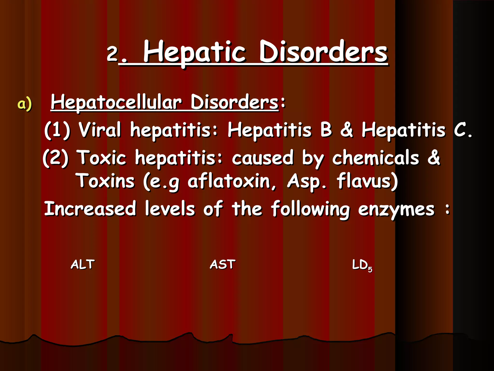 2.   Hepatic Disorders
a)    Hepatocellular Disorders:
     (1) Viral hepatitis: Hepatitis B & Hepatitis C.
     (2) Toxic hepatitis: caused by chemicals &
         Toxins (e.g aflatoxin, Asp. flavus)
     Increased levels of the following enzymes :

        ALT            AST            LD5
 