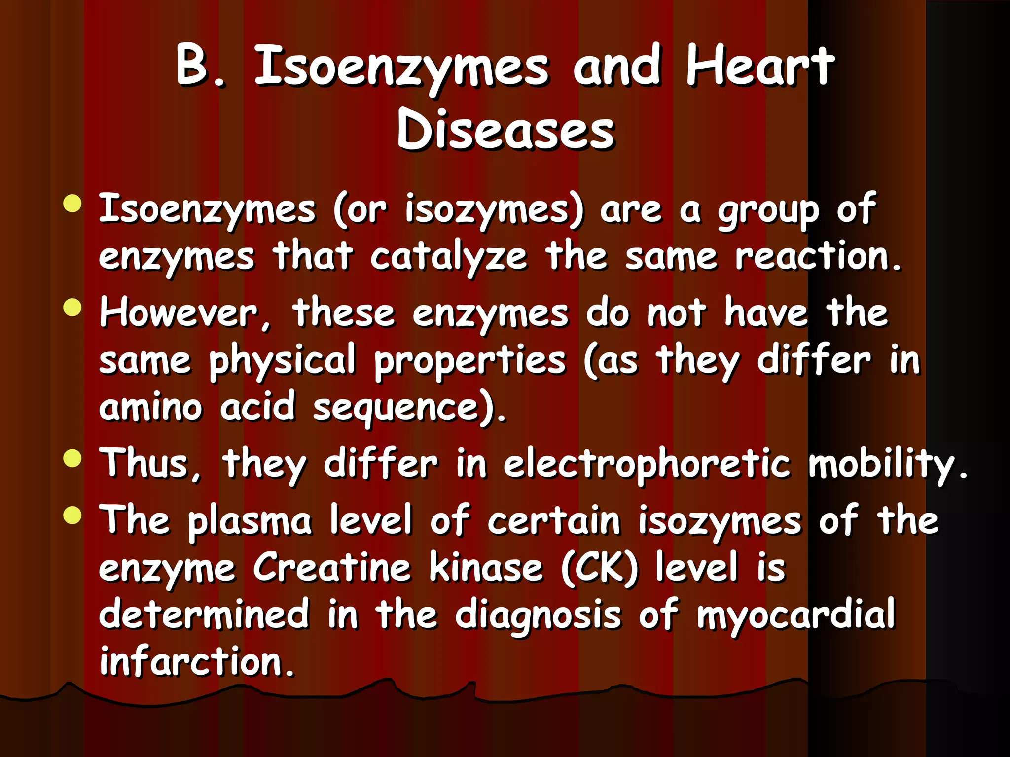 B. Isoenzymes and Heart
             Diseases
 Isoenzymes  (or isozymes) are a group of
  enzymes that catalyze the same reaction.
 However, these enzymes do not have the
  same physical properties (as they differ in
  amino acid sequence).
 Thus, they differ in electrophoretic mobility.
 The plasma level of certain isozymes of the
  enzyme Creatine kinase (CK) level is
  determined in the diagnosis of myocardial
  infarction.
 