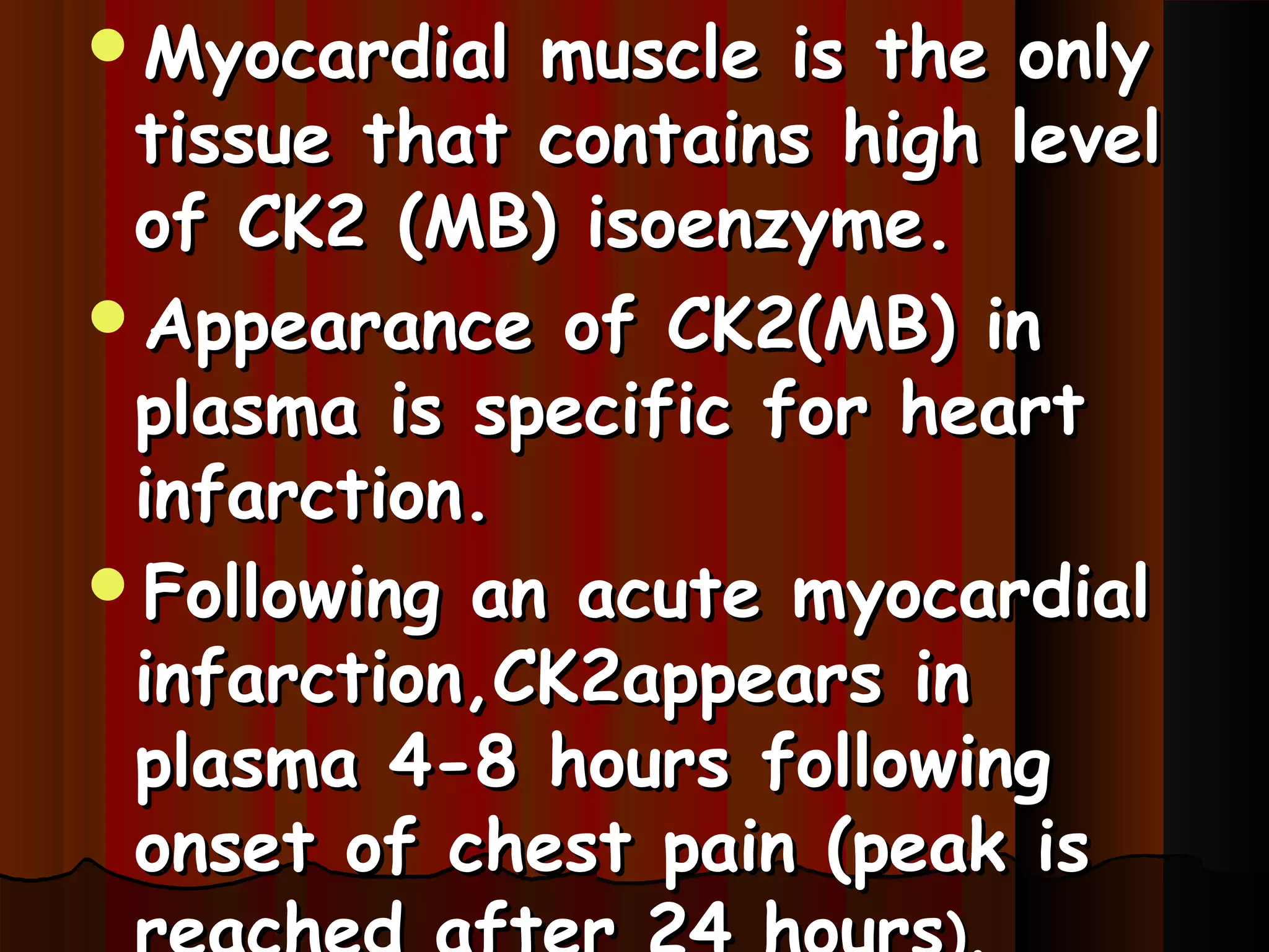 Myocardial  muscle is the only
 tissue that contains high level
 of CK2 (MB) isoenzyme.
Appearance of CK2(MB) in
 plasma is specific for heart
 infarction.
Following an acute myocardial
 infarction,CK2appears in
 plasma 4-8 hours following
 onset of chest pain (peak is
 
