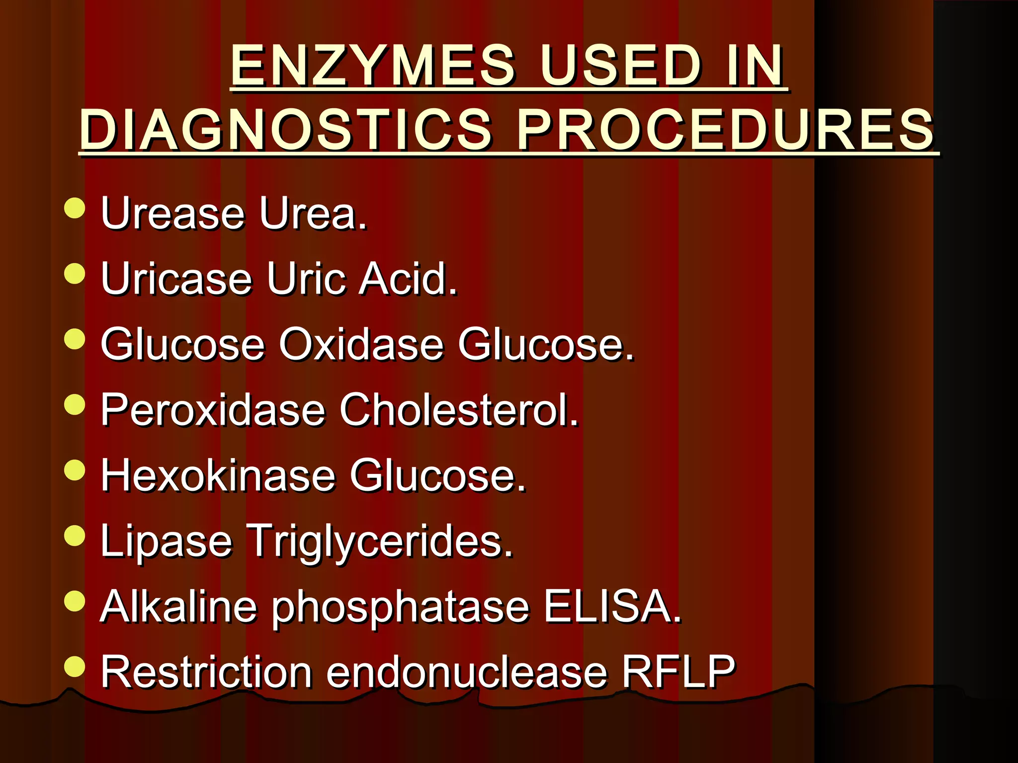 ENZYMES USED IN
DIAGNOSTICS PROCEDURES
 Urease Urea.
 Uricase Uric Acid.
 Glucose Oxidase Glucose.
 Peroxidase Cholesterol.
 Hexokinase Glucose.
 Lipase Triglycerides.
 Alkaline phosphatase ELISA.
 Restriction endonuclease RFLP
 
