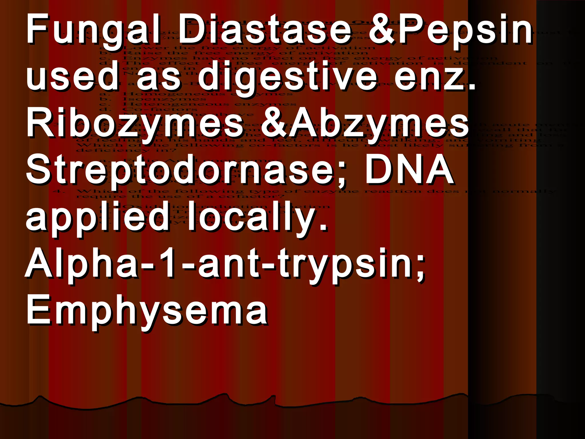 Fungal Diastase &Pepsin
 1.
                      Clinical   Enzymology Questions

      For a biological process to occur a free energy
      overcome. Enzymes work in this process to:

         a.   Lower the free energy of activation
                                                           of   activation   must   be




used as digestive enz.
         b.   Raise the free energy of activation
         c.   Enzymes have no effect on free energy o f activation
         d.   The  effect on  free energy   of activation is dependent        on    the
              enzyme in question
         e.   None of the above

 2.   CK-M    and   CK-B   are examples of what type of   enzyme?

         a.   Homogeneous enzymes




Ribozymes &Abzymes
         b.   Isoenzymes
         c.   Heterogeneous enzymes
         d.   Co-factors
         e.   None of the above

 3.   A 68-year-old male presents to the emergency room with acute mental
      confusion. Upon questioning his family members they recall that for
      the last several months he has been complaining of tingling and loss
      of feeling in his hands and feet, difficulty walking, and vomiting.




Streptodornase; DNA
      Which of the following co -factors is he most likely suffering from a
      deficiency in?

         a.   Folic Acid coenzymes
         b.   Biotin
         c.   Flavin coenzymes
         d.   Thiamine pyrophosphate
         e.   B12 coenzymes




applied locally.
 4.   Which of the following type of    enzyme   reaction does    not   normally
      require the use of a cofactor?

         a.   Oxidation-reduction reaction
         b.   Group Transfer reactions
         c.   Isomerizations
         d.   Hydrolytic reactions




Alpha-1-ant-trypsin;
Emphysema
 