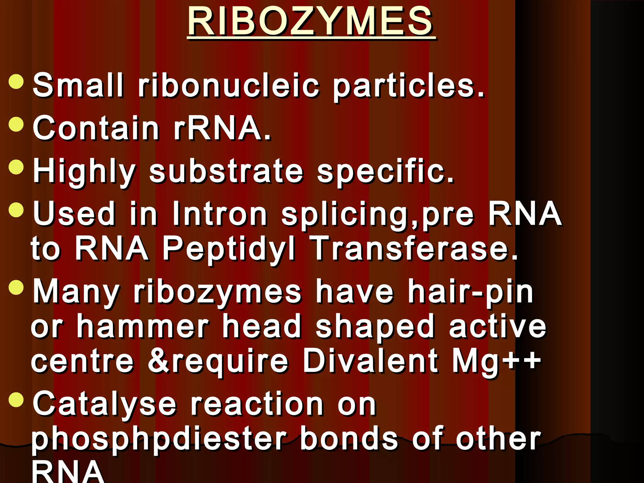 RIBOZYMES
Small ribonucleic particles.
Contain rRNA.
Highly substrate specific.
Used in Intron splicing,pre RNA
 to RNA Peptidyl Transferase.
Many ribozymes have hair-pin
 or hammer head shaped active
 centre &require Divalent Mg++
Catalyse reaction on
 phosphpdiester bonds of other
 