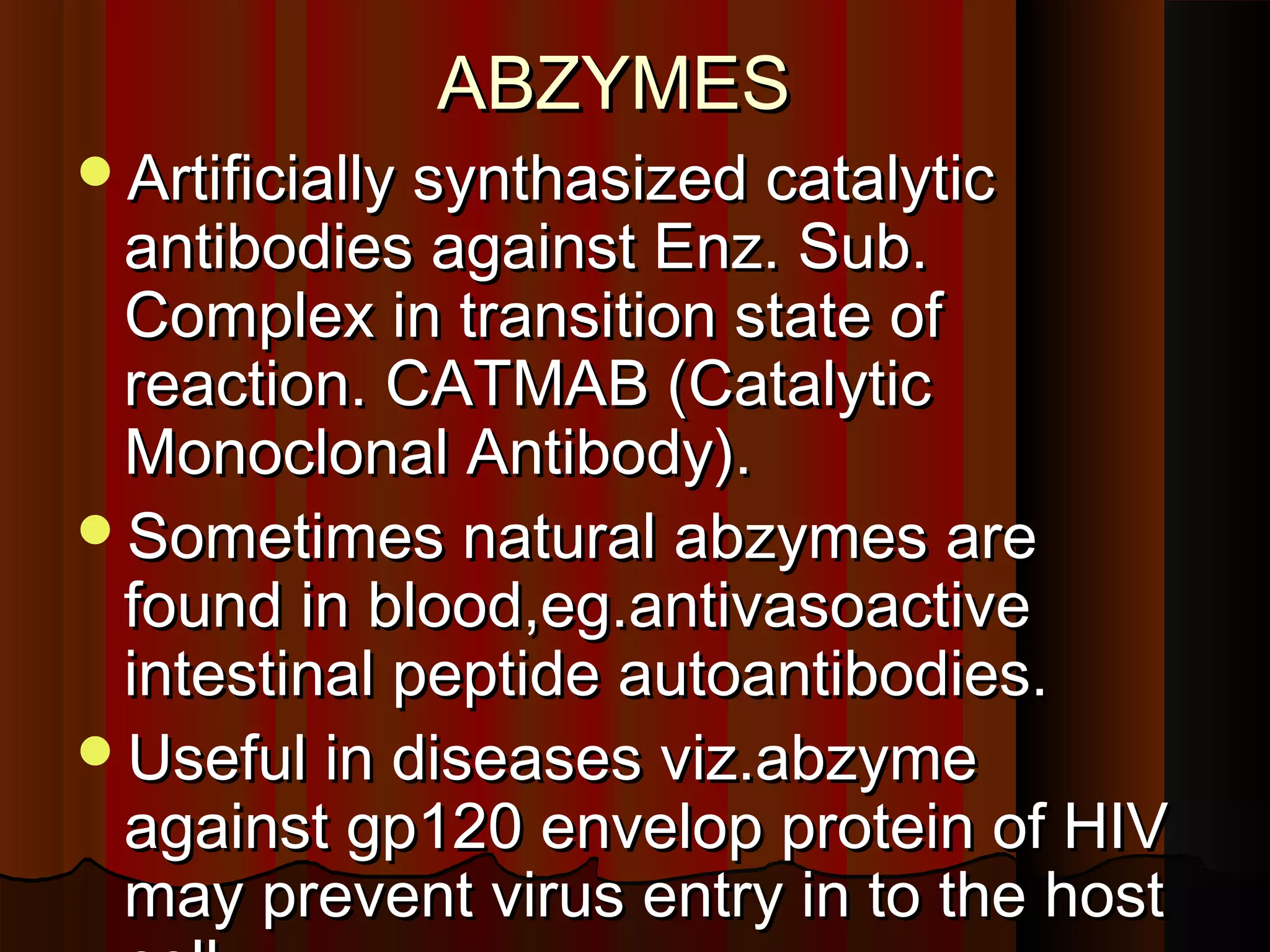 ABZYMES
Artificially synthasized catalytic
 antibodies against Enz. Sub.
 Complex in transition state of
 reaction. CATMAB (Catalytic
 Monoclonal Antibody).
Sometimes natural abzymes are
 found in blood,eg.antivasoactive
 intestinal peptide autoantibodies.
Useful in diseases viz.abzyme
 against gp120 envelop protein of HIV
 may prevent virus entry in to the host
 